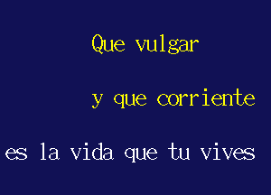 Que vulgar

y que corriente

es la Vida que tu vives