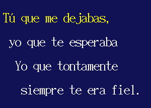 Tu que me dejabas,

yo que te esperaba
Yo que tontamente

siempre te era fiel.
