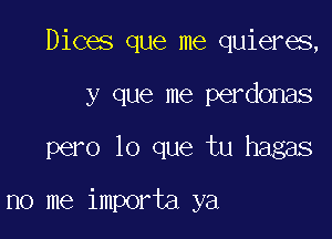Dices que me quieres,
y que me perdonas

pero lo que tu hagas

no me importa ya