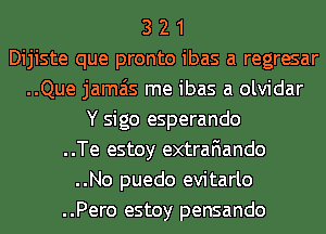 3 2 1
Dijiste que pronto ibas a regresar
..Que jamais me ibas a olvidar
Y sigo esperando
..Te estoy extrafiando
..No puedo evitarlo
..Pero estoy pensando