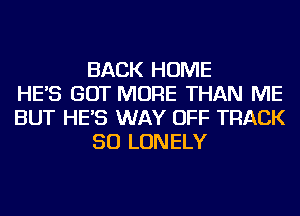 BACK HOME
HE'S GOT MORE THAN ME
BUT HE'S WAY OFF TRACK
50 LONELY