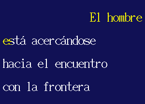 E1 hombre
esta acercandose

hacia el encuentro

con la frontera