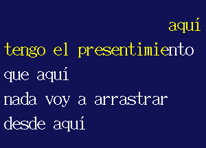 aqui
tengo e1 presentimiento

que aqui
nada voy a arrastrar
desde aqui