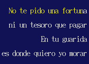 No te pido una fortuna

ni un tesoro que pagar
En tu guarida

es donde quiero yo morar