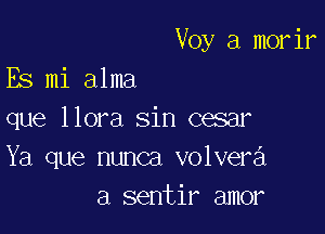 Voy a morir

Es mi alma

que llora sin cesar

Ya que nunca volvera
a sentir amor