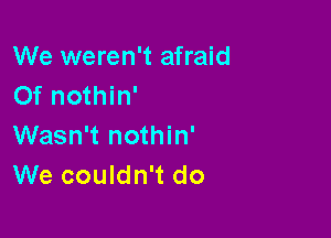 We weren't afraid
0f nothin'

Wasn't nothin'
We couldn't do