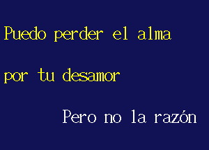 Puedo perder e1 alma

por tu desamor

Pero no la razOn