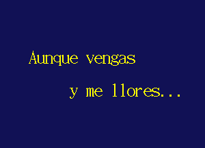 Aunque vengas

y me llores. . .