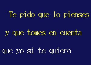 Te pido que lo pienses

y que tomes en cuenta

que yo Si te quiero