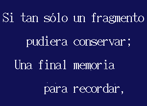 Si tan 8610 um fragmento
pudiera conservar
Una final memoria

para recordar,