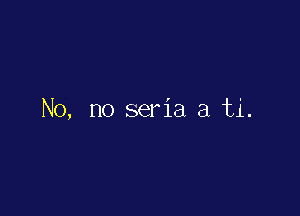 No, no seria a ti.