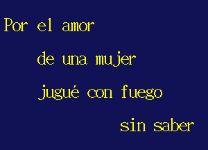 Por el amor

de una mujer

jugu con fuego

sin saber