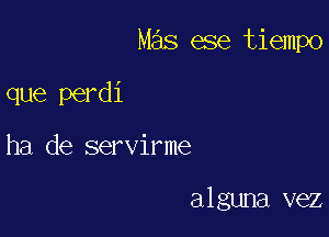 Mas ese tiempo

que perdi
ha de servirme

alguna vez