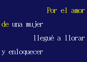 Por el amor

de una mujer

llegu a llorar

y enloquecer