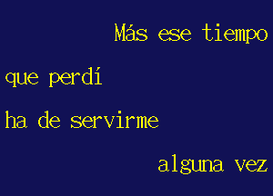 Mas ese tiempo

que perdi
ha de servirme

alguna vez