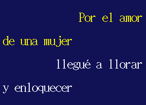 Por el amor

de una mujer

llegu a llorar

y enloquecer