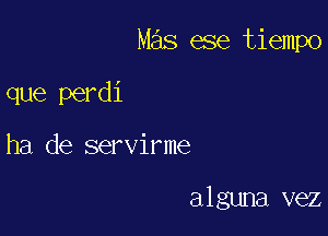 Mas ese tiempo

que perdi
ha de servirme

alguna vez