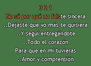 3 2 1
No Q por qw no fuiste sincera
..Dejaste que yo mas te quisiera
..Y seguf entrega'mdote
..Todo el corazdn
Para que en ml' tuvieras
..Amor y comprensic'm