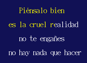 Pi nsa1o bien
es la cruel realidad

no te enga es

no hay nada que hacer