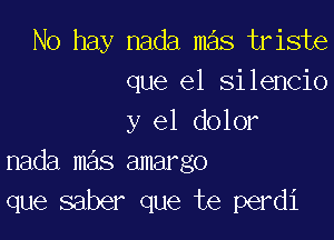 No hay nada mas triste
que el silencio

y el dolor
nada mas amargo

que saber que te perdi