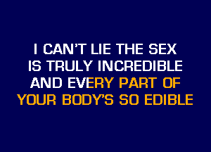 I CAN'T LIE THE SEX
IS TRULY INCREDIBLE
AND EVERY PART OF

YOUR BODYS SO EDIBLE