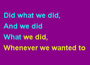 Did what we did,
And we did

What we did,
Whenever we wanted to