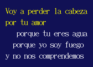 Voy a perder la cabeza
por tu amor

porque tu eres agua
Porque yo soy fuego
y no nos comprendemos