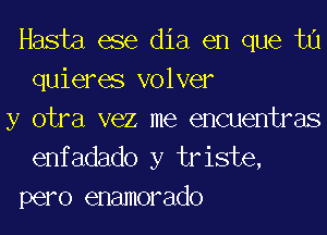 Hasta ese dia en que tu
quieres volver

y otra vez me encuentras
enfadado y triste,
pero enamorado