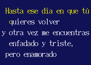 Hasta ese dia en que tu
quieres volver

y otra vez me encuentras
enfadado y triste,
pero enamorado