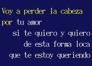 Voy a perder la cabeza
por tu amor

Si te quiero y quiero
de esta forma loca
que te estoy queriendo