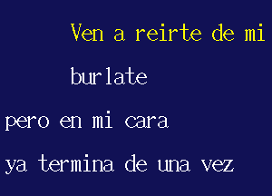 Ven a reirte de mi
burlate

pero en mi cara

ya termina de una vez