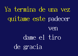 Ya termina de una vez
quitame este padecer

ven
dame el tiro
de gracia