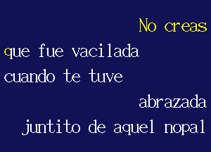 N0 creas
que fue vacilada

cuando te tuve
abrazada
juntito de aquel nopal