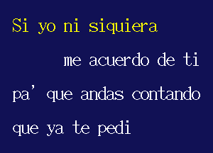 Si yo ni siquiera

me acuerdo de ti

pa, que andas contando

que ya te pedi