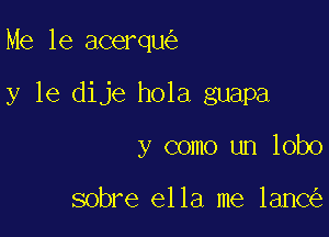 Me 16 acerqu

y le dije hola guapa

y como un lobo

sobre ella me lanc