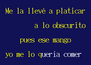 Me 1a 11ev a platicar

a lo obscurito

DUES 886 mango

yo me lo queria comer