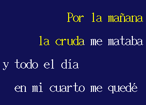 Por 1a ma ana
la cruda me mataba

y todo el dia

en mi cuarto me qued