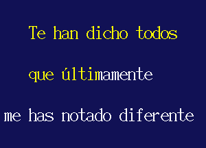 Te han dicho todos

que Ultimamente

me has notado diferente