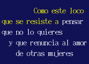 Como este loco
que se resiste a pensar

que no 10 quieres
y que renuncia a1 amor
de otras mujeres