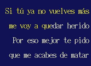 Si ta ya no vuelves mas
me voy a quedar herido

Por eso mejor te pido

que me acabes de matar