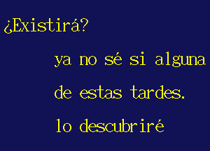 gExistira?

ya no 5 Si alguna

de estas tardes.

lo descubrir