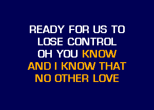 READY FOR US TO
LOSE CONTROL
UH YOU KNOW

AND I KNOW THAT
NO OTHER LOVE

g