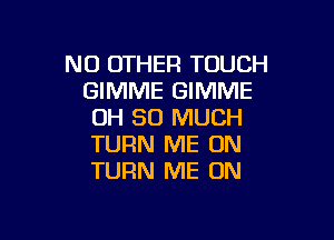 NO OTHER TOUCH
GIMME GIMME
OH SO MUCH

TURN ME ON
TURN ME ON