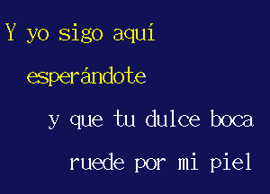 Y yo sigo aqui
esperandote

y que tu dulce boca

ruede por mi piel