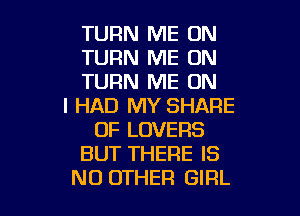 TURN ME ON
TURN ME ON
TURN ME ON

I HAD MY SHARE

0F LOVERS
BUT THERE IS
NO OTHER GIRL