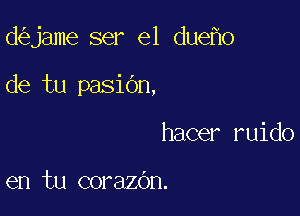 d jame ser el due 0

de tu pasiOn,

hacer ruido

en tu corazdn.