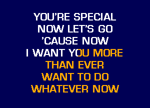 YOURE SPECIAL
NOW LET'S GO
'CAUSE NOW
I WANT YOU MORE
THAN EVER
WANT TO DO

WHATEVER NOW I