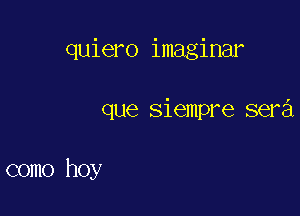 quiero imaginar

que siempre sera

como hoy