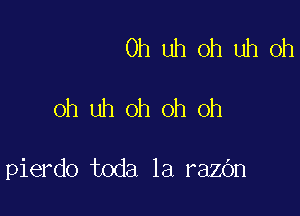 Oh uh oh uh oh

oh uh oh oh oh

pierdo toda la razOn