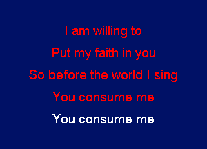 You consume me